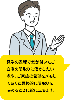 見学の過程で気が付いたご自宅の間取りに活かしたい点や、ご家族の希望をメモしておくと最終的に間取りを決めるときに役に立ちます。