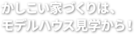 かしこい家づくりは、モデルハウス見学から！